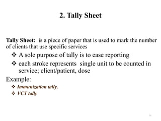 2. Tally Sheet
Tally Sheet: is a piece of paper that is used to mark the number
of clients that use specific services
 A sole purpose of tally is to ease reporting
 each stroke represents single unit to be counted in
service; client/patient, dose
Example:
 Immunization tally,
 VCT tally
52
 