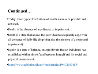 Continued…
Today, three types of definition of health seem to be possible and
are used.
Health is the absence of any disease or impairment.
health is a state that allows the individual to adequately cope with
all demands of daily life (implying also the absence of disease and
impairment).
Health is a state of balance, an equilibrium that an individual has
established within himself and between himself and his social and
physical environment.
https://www.ncbi.nlm.nih.gov/pmc/articles/PMC2080455/
6
 