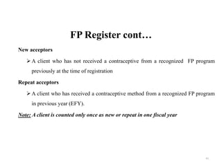 FP Register cont…
New acceptors
A client who has not received a contraceptive from a recognized FP program
previously at the time of registration
Repeat acceptors
A client who has received a contraceptive method from a recognized FP program
in previous year (EFY).
Note: A client is counted only once as new or repeat in one fiscal year
61
 