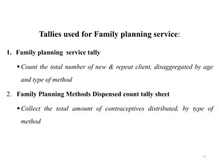 Tallies used for Family planning service:
1. Family planning service tally
 Count the total number of new & repeat client, disaggregated by age
and type of method
2. Family Planning Methods Dispensed count tally sheet
 Collect the total amount of contraceptives distributed, by type of
method
62
 