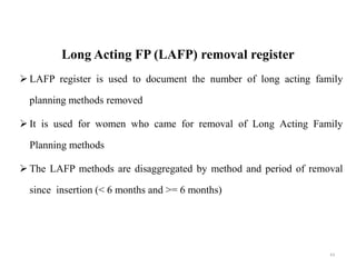Long Acting FP (LAFP) removal register
 LAFP register is used to document the number of long acting family
planning methods removed
 It is used for women who came for removal of Long Acting Family
Planning methods
 The LAFP methods are disaggregated by method and period of removal
since insertion (< 6 months and >= 6 months)
63
 