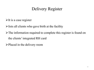 Delivery Register
It is a case register
lists all clients who gave birth at the facility
The information required to complete this register is found on
the clients’ integrated RH card
Placed in the delivery room
66
 
