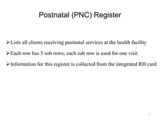 Postnatal (PNC) Register
Lists all clients receiving postnatal services at the health facility
Each row has 5 sub rows; each sub row is used for one visit
Information for this register is collected from the integrated RH card
67
 