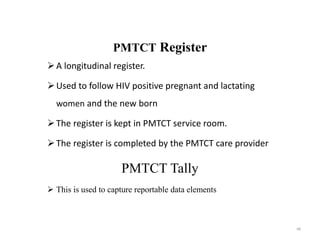 PMTCT Register
A longitudinal register.
Used to follow HIV positive pregnant and lactating
women and the new born
The register is kept in PMTCT service room.
The register is completed by the PMTCT care provider
PMTCT Tally
 This is used to capture reportable data elements
68
 