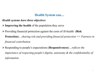Health systems have three objectives
 Improving the health of the population they serve
 Providing financial protection against the costs of ill-health (Risk
Protection)…sharing risk and providing financial protection => Fairness in
financial contribution
 Responding to people’s expectations (Responsiveness)…reflects the
importance of respecting people’s dignity, autonomy & the confidentiality of
information
Health System con…
7
 