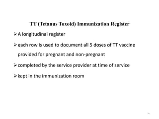 TT (Tetanus Toxoid) Immunization Register
A longitudinal register
each row is used to document all 5 doses of TT vaccine
provided for pregnant and non-pregnant
completed by the service provider at time of service
kept in the immunization room
74
 