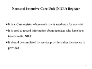 Neonatal Intensive Care Unit (NICU) Register
It is a Case register where each row is used only for one visit
It is used to record information about neonates who have been
treated in the NICU
It should be completed by service providers after the service is
provided
75
 