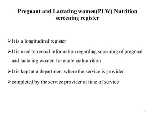 Pregnant and Lactating women(PLW) Nutrition
screening register
It is a longitudinal register
It is used to record information regarding screening of pregnant
and lactating women for acute malnutrition
It is kept at a department where the service is provided
completed by the service provider at time of service
76
 