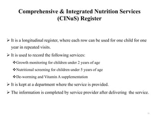 Comprehensive & Integrated Nutrition Services
(CINuS) Register
 It is a longitudinal register, where each row can be used for one child for one
year in repeated visits.
 It is used to record the following services:
Growth monitoring for children under 2 years of age
Nutritional screening for children under 5 years of age
De-worming and Vitamin A supplementation
 It is kept at a department where the service is provided.
 The information is completed by service provider after delivering the service.
77
 