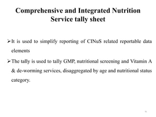 Comprehensive and Integrated Nutrition
Service tally sheet
It is used to simplify reporting of CINuS related reportable data
elements
The tally is used to tally GMP, nutritional screening and Vitamin A
& de-worming services, disaggregated by age and nutritional status
category.
78
 
