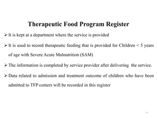Therapeutic Food Program Register
 It is kept at a department where the service is provided
 It is used to record therapeutic feeding that is provided for Children < 5 years
of age with Severe Acute Malnutrition (SAM)
 The information is completed by service provider after delivering the service.
 Data related to admission and treatment outcome of children who have been
admitted to TFP centers will be recorded in this register
79
 