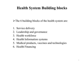 Health System Building blocks
The 6 building blocks of the health system are:
1. Service delivery
2. Leadership and governance
3. Health workforce
4. Health Information systems
5. Medical products, vaccines and technologies
6. Health Financing
8
 