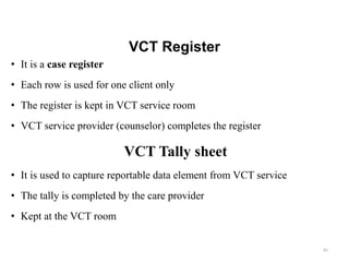 VCT Register
• It is a case register
• Each row is used for one client only
• The register is kept in VCT service room
• VCT service provider (counselor) completes the register
VCT Tally sheet
• It is used to capture reportable data element from VCT service
• The tally is completed by the care provider
• Kept at the VCT room
81
 
