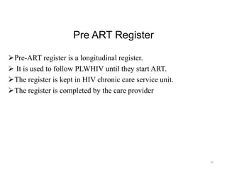 Pre ART Register
Pre-ART register is a longitudinal register.
 It is used to follow PLWHIV until they start ART.
The register is kept in HIV chronic care service unit.
The register is completed by the care provider
83
 