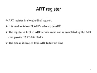 ART register
 ART register is a longitudinal register.
 It is used to follow PLWHIV who are on ART.
 The register is kept in ART service room and is completed by the ART
care provider/ART data clerks
 The data is abstracted from ART follow up card
84
 