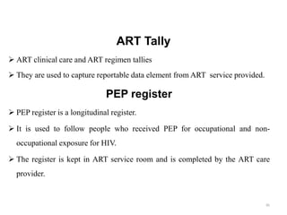 ART Tally
 ART clinical care and ART regimen tallies
 They are used to capture reportable data element from ART service provided.
PEP register
 PEP register is a longitudinal register.
 It is used to follow people who received PEP for occupational and non-
occupational exposure for HIV.
 The register is kept in ART service room and is completed by the ART care
provider.
85
 