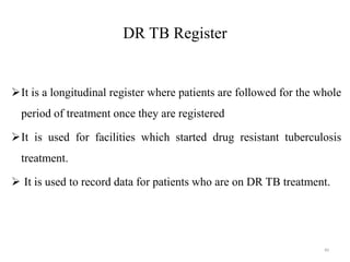 DR TB Register
It is a longitudinal register where patients are followed for the whole
period of treatment once they are registered
It is used for facilities which started drug resistant tuberculosis
treatment.
 It is used to record data for patients who are on DR TB treatment.
89
 