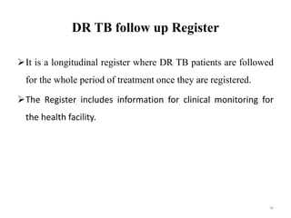 DR TB follow up Register
It is a longitudinal register where DR TB patients are followed
for the whole period of treatment once they are registered.
The Register includes information for clinical monitoring for
the health facility.
90
 
