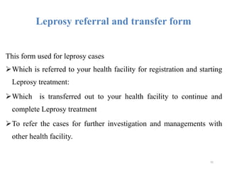 Leprosy referral and transfer form
This form used for leprosy cases
Which is referred to your health facility for registration and starting
Leprosy treatment:
Which is transferred out to your health facility to continue and
complete Leprosy treatment
To refer the cases for further investigation and managements with
other health facility.
92
 