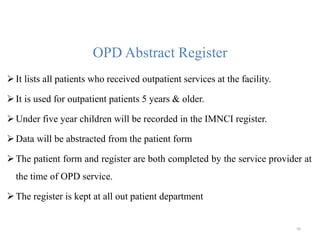 OPD Abstract Register
It lists all patients who received outpatient services at the facility.
It is used for outpatient patients 5 years & older.
Under five year children will be recorded in the IMNCI register.
Data will be abstracted from the patient form
The patient form and register are both completed by the service provider at
the time of OPD service.
The register is kept at all out patient department
95
 