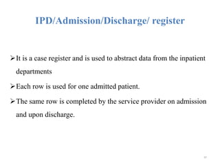 IPD/Admission/Discharge/ register
It is a case register and is used to abstract data from the inpatient
departments
Each row is used for one admitted patient.
The same row is completed by the service provider on admission
and upon discharge.
97
 