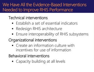 We Have All the Evidence-Based Interventions
Needed to Improve RHIS Performance
Technical interventions
 Establish a set of essential indicators
 Redesign RHIS architecture
 Ensure interoperability of RHIS subsystems
Organizational interventions
 Create an information culture with
incentives for use of information
Behavioral interventions
 Capacity building at all levels
 