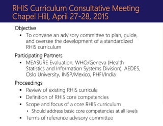 RHIS Curriculum Consultative Meeting
Chapel Hill, April 27-28, 2015
Objective
 To convene an advisory committee to plan, guide,
and oversee the development of a standardized
RHIS curriculum
Participating Partners
 MEASURE Evaluation, WHO/Geneva (Health
Statistics and Information Systems Division), AEDES,
Oslo University, INSP/Mexico, PHFI/India
Proceedings
 Review of existing RHIS curricula
 Definition of RHIS core competencies
 Scope and focus of a core RHIS curriculum
• Should address basic core competencies at all levels
 Terms of reference advisory committee
 