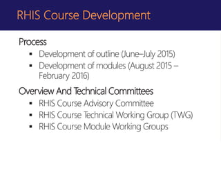 RHIS Course Development
Process
 Development of outline (June–July 2015)
 Development of modules (August 2015 –
February 2016)
Overview And Technical Committees
 RHIS Course Advisory Committee
 RHIS Course Technical Working Group (TWG)
 RHIS Course Module Working Groups
 
