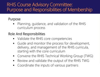 RHIS Course Advisory Committee:
Purpose and Responsibilities of Membership
Purpose
 Planning, guidance, and validation of the RHIS
curriculum process
Role And Responsibilities
 Validate the RHIS core competencies
 Guide and monitor the process for development,
delivery, and management of the RHIS curricula,
starting with the core curriculum
 Convene the RHIS Technical Working Group (TWG)
 Review and validate the output of the RHIS TWG
 Coordinate the inputs of various partners
 