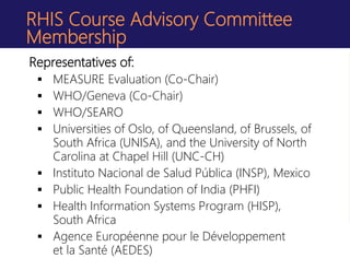 RHIS Course Advisory Committee
Membership
Representatives of:
 MEASURE Evaluation (Co-Chair)
 WHO/Geneva (Co-Chair)
 WHO/SEARO
 Universities of Oslo, of Queensland, of Brussels, of
South Africa (UNISA), and the University of North
Carolina at Chapel Hill (UNC-CH)
 Instituto Nacional de Salud Pública (INSP), Mexico
 Public Health Foundation of India (PHFI)
 Health Information Systems Program (HISP),
South Africa
 Agence Européenne pour le Développement
et la Santé (AEDES)
 