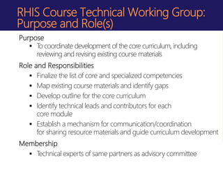 RHIS Course Technical Working Group:
Purpose and Role(s)
Purpose
 To coordinate development of the core curriculum, including
reviewing and revising existing course materials
Role and Responsibilities
 Finalize the list of core and specialized competencies
 Map existing course materials and identify gaps
 Develop outline for the core curriculum
 Identify technical leads and contributors for each
core module
 Establish a mechanism for communication/coordination
for sharing resource materials and guide curriculum development
Membership
 Technical experts of same partners as advisory committee
 