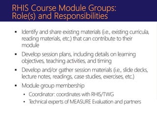 RHIS Course Module Groups:
Role(s) and Responsibilities
 Identify and share existing materials (i.e., existing curricula,
reading materials, etc.) that can contribute to their
module
 Develop session plans, including details on learning
objectives, teaching activities, and timing
 Develop and/or gather session materials (i.e., slide decks,
lecture notes, readings, case studies, exercises, etc.)
 Module group membership
• Coordinator: coordinates with RHIS/TWG
• Technical experts of MEASURE Evaluation and partners
 