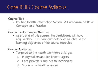 Course Title
 Routine Health Information System: A Curriculum on Basic
Concepts and Practice
Course Performance Objective
 At the end of this course, the participants will have
acquired the RHIS core competencies as listed in the
learning objectives of the course modules
Course Audience
 Targeted to the health workforce at large:
1. Policymakers and health managers
2. Care providers and health technicians
3. Students in health sciences
Core RHIS Course Syllabus
 