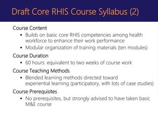 Draft Core RHIS Course Syllabus (2)
Course Content
 Builds on basic core RHIS competencies among health
workforce to enhance their work performance
 Modular organization of training materials (ten modules)
Course Duration
 60 hours: equivalent to two weeks of course work
Course Teaching Methods
 Blended learning methods directed toward
experiential learning (participatory, with lots of case studies)
Course Prerequisites
 No prerequisites, but strongly advised to have taken basic
M&E course
 