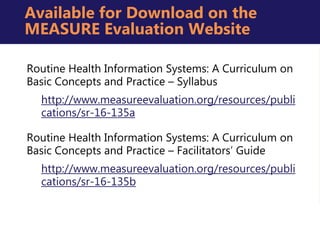 Routine Health Information Systems: A Curriculum on
Basic Concepts and Practice – Syllabus
http://www.measureevaluation.org/resources/publi
cations/sr-16-135a
Routine Health Information Systems: A Curriculum on
Basic Concepts and Practice – Facilitators’ Guide
http://www.measureevaluation.org/resources/publi
cations/sr-16-135b
Available for Download on the
MEASURE Evaluation Website
 