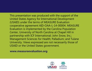 This presentation was produced with the support of the
United States Agency for International Development
(USAID) under the terms of MEASURE Evaluation
cooperative agreement AID-OAA-L-14-00004. MEASURE
Evaluation is implemented by the Carolina Population
Center, University of North Carolina at Chapel Hill in
partnership with ICF International; John Snow, Inc.;
Management Sciences for Health; Palladium; and Tulane
University. Views expressed are not necessarily those of
USAID or the United States government.
www.measureevaluation.org
 