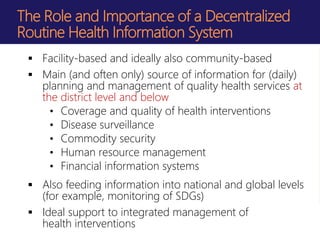 The Role and Importance of a Decentralized
Routine Health Information System
 Facility-based and ideally also community-based
 Main (and often only) source of information for (daily)
planning and management of quality health services at
the district level and below
• Coverage and quality of health interventions
• Disease surveillance
• Commodity security
• Human resource management
• Financial information systems
 Also feeding information into national and global levels
(for example, monitoring of SDGs)
 Ideal support to integrated management of
health interventions
 