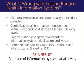 What Is Wrong with Existing Routine
Health Information Systems?
 Plethora, irrelevance, and poor quality of the data
collected
 Centralization of information management
without feedback to district and service- delivery
levels
 Fragmentation into “program-oriented”
information systems: duplication and waste
 Poor and inadequately used HIS resources and
infrastructure (including ICT)
AS A RESULT
Poor use of information by users at all levels
 