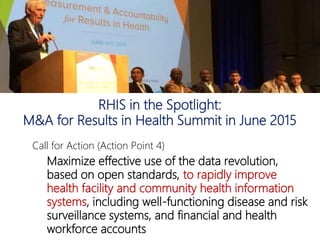 RHIS in the Spotlight:
M&A for Results in Health Summit in June 2015
Call for Action (Action Point 4)
Maximize effective use of the data revolution,
based on open standards, to rapidly improve
health facility and community health information
systems, including well-functioning disease and risk
surveillance systems, and financial and health
workforce accounts
 