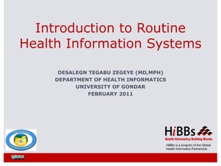 Introduction to Routine
Health Information Systems

      DESALEGN TEGABU ZEGEYE (MD,MPH)
     DEPARTMENT OF HEALTH INFORMATICS
           UNIVERSITY OF GONDAR
               FEBRUARY 2011




                                    HIBBs is a program of the Global
                                    Health Informatics Partnership
 