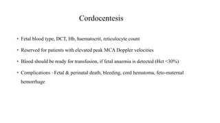 Cordocentesis
• Fetal blood type, DCT, Hb, haematocrit, reticulocyte count
• Reserved for patients with elevated peak MCA Doppler velocities
• Blood should be ready for transfusion, if fetal anaemia is detected (Hct <30%)
• Complications –Fetal & perinatal death, bleeding, cord hematoma, feto-maternal
hemorrhage
 