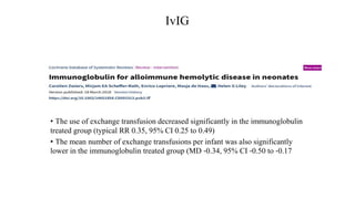 IvIG
• The use of exchange transfusion decreased significantly in the immunoglobulin
treated group (typical RR 0.35, 95% CI 0.25 to 0.49)
• The mean number of exchange transfusions per infant was also significantly
lower in the immunoglobulin treated group (MD ‐0.34, 95% CI ‐0.50 to ‐0.17
 