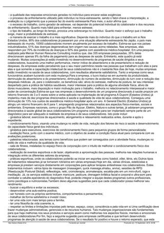 - a qualidade das respostas emocionais geradas no indivíduo para encarar estas exigências
- o processo de enfrentamento utilizado pelo indivíduo na troca estressante, sendo o fator-chave a interpretação, a
avaliação ou o julgamento que a pessoa faz do evento estressante.Para mais, o autor afirma que:
- o excesso de trabalho, como gerador de estresse, vai depender do potencial individual do colaborador e dos recursos
de enfrentamento. Quanto mais hábil para enfrentar, menos estresse;
- o tipo de trabalho, ao longo do tempo, provoca uma sobrecarga no indivíduo. Quanto maior o esforço que o trabalho
exige, maior a probabilidade de estresse;
- a maneira de exercer o trabalho é a mais significativa. Depende mais do indivíduo do que o trabalho em si.Nos
Estados Unidos, 90% dos colaboradores já passaram por uma situação altamente estressante.No Japão, o país mais
estressado do mundo, 10000 colaboradores morrem anualmente por excesso de trabalho. Estima-se que nos países
industrializados, 51% das doenças degenerativas tem origem nas causas acima relatadas. Nas empresas, elas
respondem por 70% da incidência de doenças e 50% dos gastos com assistência médico-hospitalar. Em uma pesquisa
realizada pela Mercer Human Resourse Consulting mostrou que, das 335 empresas pesquisadas, 35% delas
direcionavam apenas 9% da folha de pagamento para as despesas de saúde. Entretanto, este quadro já está
mudando. Muitas corporações já estão investindo no desenvolvimento de programas de saúde dirigidos a seus
colaboradores, buscando uma melhor performance, menor índice de absenteísmo e de presenteísmo e redução de
despesas. As empresas estão percebendo que o seu maior patrimônio reside nas pessoas que trabalham com elas e para
elas e que somente a capacitação intelectual de seus colaboradores não é o bastante.Nos dias de hoje, muitas empresas
estão investindo na saúde de seus colaboradores, com resultados altamente satisfatórios. Tanto a empresa como seus
funcionários acabam lucrando com esta mudança.Para a empresa, o lucro traduz-se em aumento da produtividade,
deminuição de absenteísmo e do presenteísmo, diminuição do número de acidentes, diminuição do turn over e redução das
despesas médicas. Já, para o colaborador, os benefícios são: alívio do estresse, melhoria da postura, ter seu interesse
despertado para a prática de hábitos saudáveis, maior interesse para a prática de alguma atividade física, alívio de
dores musculares, mais disposição e maior motivação para o trabalho, melhoria no relacionamento interpessoal e maior
poder de concentração.Estima-se que nas empresas o desenvolvimento de um programa direcionado à saúde propicie um
retorno financeiro de 3 a 5 vezes sobre a verba aplicada na implantação de tal programa.A Dupont (Estados Unidos) já
implantou mais de dez programas direcionados à saúde e qualidade de vida de seus colaboradores. Conseguiu uma
diminuição de 13% nos custos de assistência médico-hospitalar após um ano. A General Electric (Estados Unidos) já
atingiu um retorno financeiro de 6 para 1, empregando programas relacionados aos aspectos físico-mentais, sociais e
ambientais. Empresas nacionais, como o grupo Pão de Açúcar, Elektro, Natura e outras tantas, já adotaram programas
direcionados à saúde global de seus colaboradores.Um programa completo para ser implantado sempre parte de um
diagnóstico para ser adequado à realidade da empresa e de seus colaboradores. Isto pode incluir:
- ginástica laboral, exercícios de aquecimento, alongamento e relaxamento realizados antes, durante e após o
expediente;
- condicionamento físico, visando uma mudança no estilo de vida, redução dos fatores de risco à saúde e desenvolvimento
da capacidade física geral dos indivíduos;
- ginástica para executivos, exercícios de condicionamento físico para pequenos grupos de forma personalizada;
- avaliação física, junto com o exame médico, com o objetivo de avaliar a condição física atual para compara-la com as
avaliações posteriores;
- palestras relacionadas aos temas como benefícios que podem ser conseguidos com a atividade física, mudanças no
estilo de vida e melhoria da qualidade de vida;
- sala de fitness, instaladas no espaço físico da corporação com o intuito de melhorar o condicionamento físico dos
colaboradores;
- realização de eventos esportivos e de lazer, objetivando a aproximação das pessoas, melhoria nas relações humanas e
integração entre os diferentes setores da empresa;
- práticas esportivas, onde os colaboradores poderão se iniciar em esportes como futebol, vôlei, tênis, etc.Outros tipos
de tratamentos relaxantes já se tornaram rotineiros em várias empresas.Hoje em dia, várias clínicas, esteticistas e
empresas já prestam serviços diretamente em corporações para aplicar terapias antiestresse nos colaboradores. Estes
tratamentos incluem: vários tipos de massagem (massagem, quick massage,shiatsu, anma), sessões de RPG
(Reeducação Postural Global). reflexologia, reiki, cromoterapia, aromaterapia, escalda-pés em um mini-ofurô, ioga e
meditação. Já, os serviços estéticos incluem manicure, pedicure, drenagem linfática facial e corporal e ultra-som para
combater a celulite.ependendo do diagnóstico final, poderão integrar a equipe destes programas outros profissionais,
como psicólogos e nutricionistas.Também deixo algumas sugestões para que cada colaborador possa melhorar seu
rendimento:
- buscar o equilíbrio e evitar os excessos;
- desenvolver uma auto-estima positiva;
- ser honesto com os próprios sentimentos, comportamentos e pensamentos;
- trabalhar de forma satisfatória e investir nisso;
- ter uma vida com mais tempo para a família;
- ter uma filosofia de vida coerente; e,
- respeitar os limites e limitações impostas pelo tempo, espaço, corpo, consciência e pela vida em si.Uma certificação deve
trazer mudanças administrativas, gerenciais e de recursos humanos. Tais mudanças organizacionais são fundamentais
para que haja melhorias nos seus produtos e serviços assim como melhorias nos aspectos físicos, mentais e emocionais
de seus colaboradores.Por fim, faço a seguinte sugestão para empresas certificadas e que tenham desenvolvido
programas de atenção à saúde de seus colaboradores. Se o resultado foi positivo e houve o retorno esperado, que esta
e-Thesis - Tecnologia e Negócios
http://www.e-thesis.inf.br Fornecido por Joomla! Produzido em: 15 September, 2010, 20:56
 