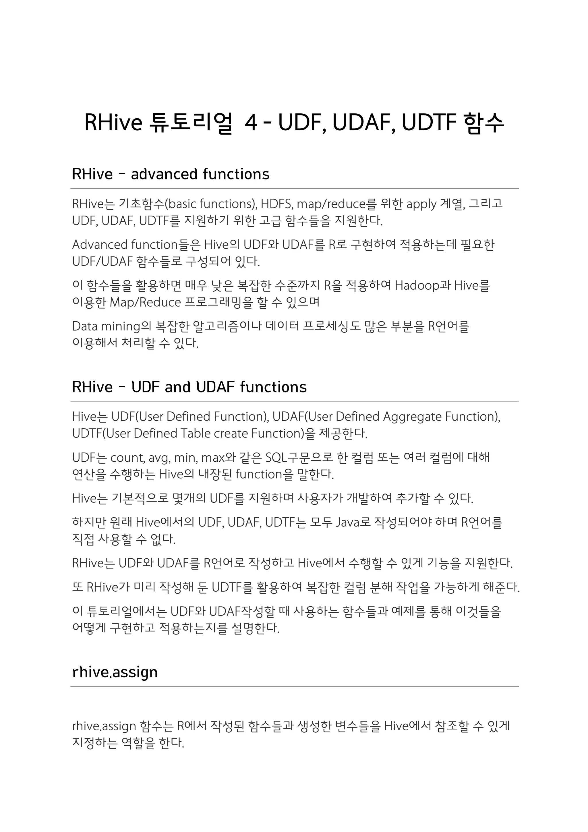 RHive 튜토리얼 4 - UDF, UDAF, UDTF 함수

RHive - advanced functions
RHive는 기초함수(basic functions), HDFS, map/reduce를 위한 apply 계열, 그리고
UDF, UDAF, UDTF를 지원하기 위한 고급 함수들을 지원한다.
Advanced function들은 Hive의 UDF와 UDAF를 R로 구현하여 적용하는데 필요한
UDF/UDAF 함수들로 구성되어 있다.
이 함수들을 활용하면 매우 낮은 복잡한 수준까지 R을 적용하여 Hadoop과 Hive를
이용한 Map/Reduce 프로그래밍을 할 수 있으며
Data mining의 복잡한 알고리즘이나 데이터 프로세싱도 많은 부분을 R언어를
이용해서 처리할 수 있다.


RHive - UDF and UDAF functions
Hive는 UDF(User Defined Function), UDAF(User Defined Aggregate Function),
UDTF(User Defined Table create Function)을 제공한다.
UDF는 count, avg, min, max와 같은 SQL구문으로 한 컬럼 또는 여러 컬럼에 대해
연산을 수행하는 Hive의 내장된 function을 말한다.
Hive는 기본적으로 몇개의 UDF를 지원하며 사용자가 개발하여 추가할 수 있다.
하지만 원래 Hive에서의 UDF, UDAF, UDTF는 모두 Java로 작성되어야 하며 R언어를
직접 사용할 수 없다.
RHive는 UDF와 UDAF를 R언어로 작성하고 Hive에서 수행할 수 있게 기능을 지원한다.
또 RHive가 미리 작성해 둔 UDTF를 활용하여 복잡한 컬럼 분해 작업을 가능하게 해준다.
이 튜토리얼에서는 UDF와 UDAF작성할 때 사용하는 함수들과 예제를 통해 이것들을
어떻게 구현하고 적용하는지를 설명한다.


rhive.assign

rhive.assign 함수는 R에서 작성된 함수들과 생성한 변수들을 Hive에서 참조할 수 있게
지정하는 역할을 한다.
 