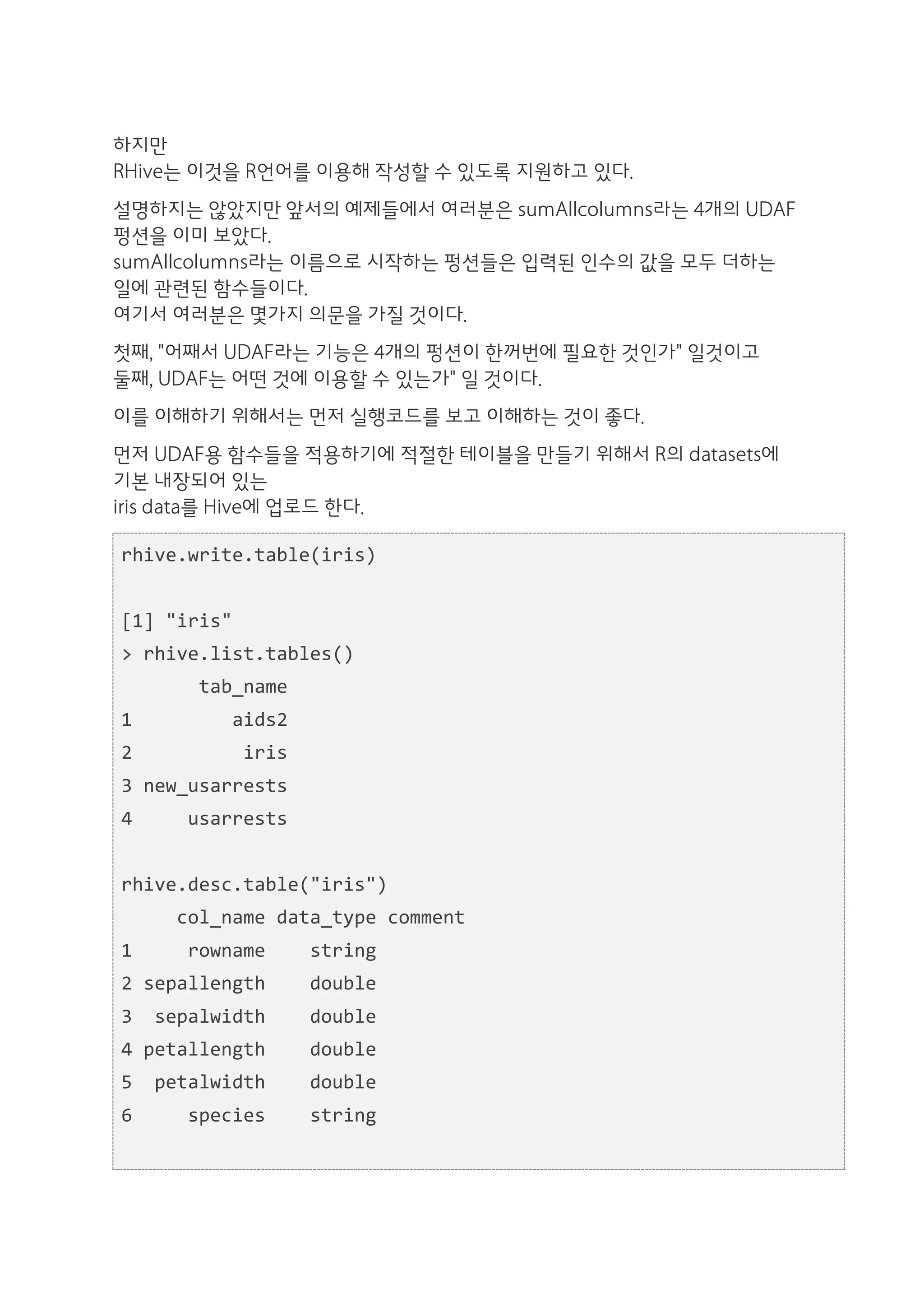 하지만
RHive는 이것을 R언어를 이용해 작성할 수 있도록 지원하고 있다.
설명하지는 않았지만 앞서의 예제들에서 여러분은 sumAllcolumns라는 4개의 UDAF
펑션을 이미 보았다.
sumAllcolumns라는 이름으로 시작하는 펑션들은 입력된 인수의 값을 모두 더하는
일에 관련된 함수들이다.
여기서 여러분은 몇가지 의문을 가질 것이다.
첫째, "어째서 UDAF라는 기능은 4개의 펑션이 한꺼번에 필요한 것인가" 일것이고
둘째, UDAF는 어떤 것에 이용할 수 있는가" 일 것이다.
이를 이해하기 위해서는 먼저 실행코드를 보고 이해하는 것이 좋다.
먼저 UDAF용 함수들을 적용하기에 적절한 테이블을 만들기 위해서 R의 datasets에
기본 내장되어 있는
iris data를 Hive에 업로드 한다.

rhive.write.table(iris)	
  
	
  	
  
[1]	
  "iris"	
  
>	
  rhive.list.tables()	
  
	
  	
  	
  	
  	
  	
  	
  tab_name	
  
1	
  	
  	
  	
  	
  	
  	
  	
  	
  aids2	
  
2	
  	
  	
  	
  	
  	
  	
  	
  	
  	
  iris	
  
3	
  new_usarrests	
  
4	
  	
  	
  	
  	
  usarrests	
  
	
  	
  
rhive.desc.table("iris")	
  
	
  	
  	
  	
  	
  col_name	
  data_type	
  comment	
  
1	
  	
  	
  	
  	
  rowname	
  	
  	
  	
  string	
  
2	
  sepallength	
  	
  	
  	
  double	
  
3	
  	
  sepalwidth	
  	
  	
  	
  double	
  
4	
  petallength	
  	
  	
  	
  double	
  
5	
  	
  petalwidth	
  	
  	
  	
  double	
  
6	
  	
  	
  	
  	
  species	
  	
  	
  	
  string	
  
	
  	
  
 