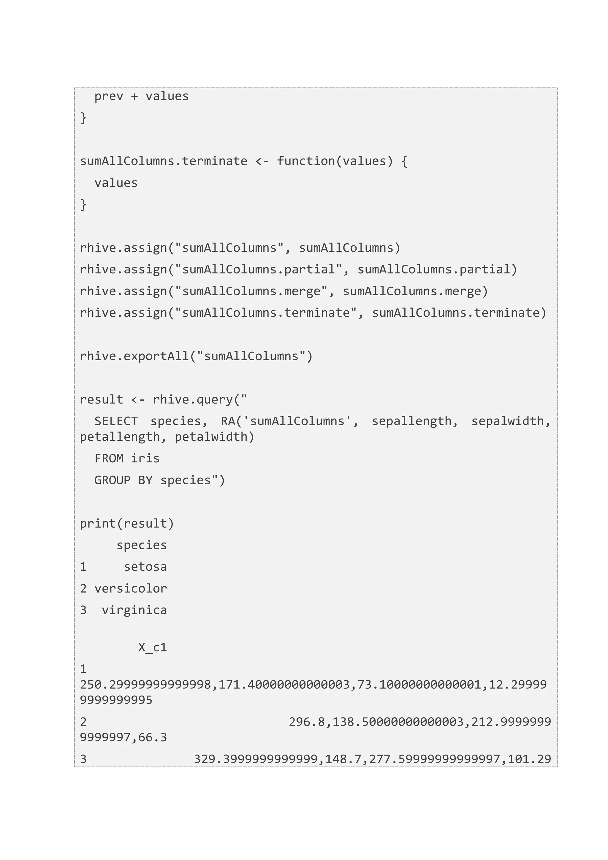  	
  prev	
  +	
  values	
  
}	
  
	
  	
  
sumAllColumns.terminate	
  <-­‐	
  function(values)	
  {	
  
	
  	
  values	
  
}	
  
	
  	
  
rhive.assign("sumAllColumns",	
  sumAllColumns)	
  
rhive.assign("sumAllColumns.partial",	
  sumAllColumns.partial)	
  
rhive.assign("sumAllColumns.merge",	
  sumAllColumns.merge)	
  
rhive.assign("sumAllColumns.terminate",	
  sumAllColumns.terminate)	
  
	
  	
  
rhive.exportAll("sumAllColumns")	
  
	
  	
  
result	
  <-­‐	
  rhive.query("	
  
	
  	
  SELECT	
   species,	
   RA('sumAllColumns',	
   sepallength,	
   sepalwidth,	
  
petallength,	
  petalwidth)	
  
	
  	
  FROM	
  iris	
  
	
  	
  GROUP	
  BY	
  species")	
  
	
  	
  
print(result)	
  
	
  	
  	
  	
  	
  species	
  
1	
  	
  	
  	
  	
  setosa	
  
2	
  versicolor	
  
3	
  	
  virginica	
  
	
  	
  	
  	
  	
  	
  	
  	
  	
  	
  	
  	
  	
  	
  	
  	
  	
  	
  	
  	
  	
  	
  	
  	
  	
  	
  	
  	
  	
  	
  	
  	
  	
  	
  	
  	
  	
  	
  	
  	
  	
  	
  	
  	
  	
  	
  	
  	
  	
  	
  	
  	
  	
  	
  	
  	
  	
  	
  	
  	
  	
  	
  	
  	
  
	
  	
  	
  	
  	
  	
  	
  	
  X_c1	
  
1	
  
250.29999999999998,171.40000000000003,73.10000000000001,12.29999
9999999995	
  
2	
  	
  	
  	
  	
  	
  	
  	
  	
  	
  	
  	
  	
  	
  	
  	
  	
  	
  	
  	
  	
  	
  	
  	
  	
  	
  	
   296.8,138.50000000000003,212.9999999
9999997,66.3	
  
3	
  	
  	
  	
  	
  	
  	
  	
  	
  	
  	
  	
  	
  	
   329.3999999999999,148.7,277.59999999999997,101.29
 