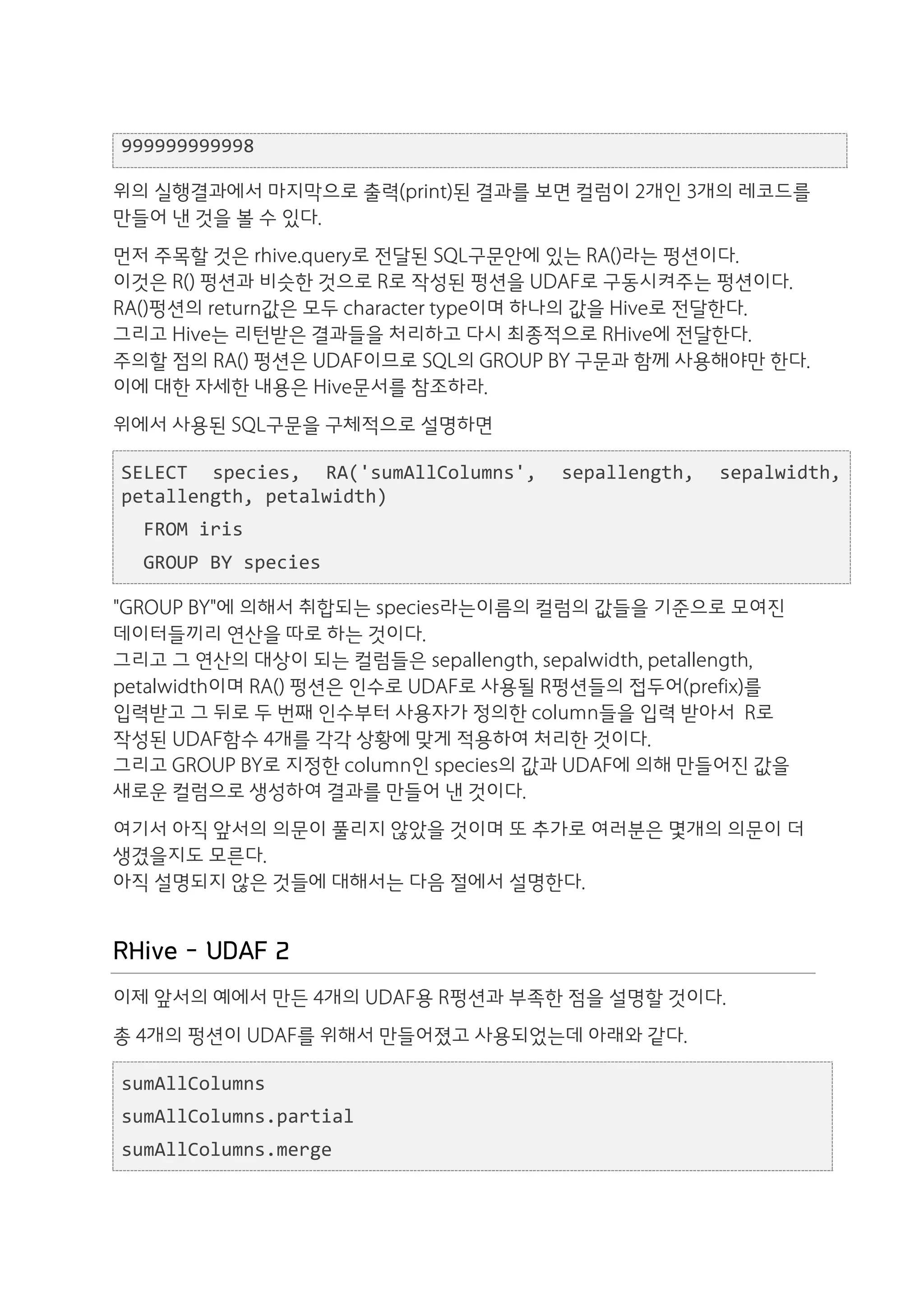 999999999998

위의 실행결과에서 마지막으로 출력(print)된 결과를 보면 컬럼이 2개인 3개의 레코드를
만들어 낸 것을 볼 수 있다.
먼저 주목할 것은 rhive.query로 전달된 SQL구문안에 있는 RA()라는 펑션이다.
이것은 R() 펑션과 비슷한 것으로 R로 작성된 펑션을 UDAF로 구동시켜주는 펑션이다.
RA()펑션의 return값은 모두 character type이며 하나의 값을 Hive로 전달한다.
그리고 Hive는 리턴받은 결과들을 처리하고 다시 최종적으로 RHive에 전달한다.
주의할 점의 RA() 펑션은 UDAF이므로 SQL의 GROUP BY 구문과 함께 사용해야만 한다.
이에 대한 자세한 내용은 Hive문서를 참조하라.
위에서 사용된 SQL구문을 구체적으로 설명하면

SELECT	
   species,	
   RA('sumAllColumns',	
   sepallength,	
   sepalwidth,	
  
petallength,	
  petalwidth)	
  
	
  	
  FROM	
  iris	
  
	
  	
  GROUP	
  BY	
  species

"GROUP BY"에 의해서 취합되는 species라는이름의 컬럼의 값들을 기준으로 모여진
데이터들끼리 연산을 따로 하는 것이다.
그리고 그 연산의 대상이 되는 컬럼들은 sepallength, sepalwidth, petallength,
petalwidth이며 RA() 펑션은 인수로 UDAF로 사용될 R펑션들의 접두어(prefix)를
입력받고 그 뒤로 두 번째 인수부터 사용자가 정의한 column들을 입력 받아서 R로
작성된 UDAF함수 4개를 각각 상황에 맞게 적용하여 처리한 것이다.
그리고 GROUP BY로 지정한 column인 species의 값과 UDAF에 의해 만들어진 값을
새로운 컬럼으로 생성하여 결과를 만들어 낸 것이다.
여기서 아직 앞서의 의문이 풀리지 않았을 것이며 또 추가로 여러분은 몇개의 의문이 더
생겼을지도 모른다.
아직 설명되지 않은 것들에 대해서는 다음 절에서 설명한다.


RHive - UDAF 2
이제 앞서의 예에서 만든 4개의 UDAF용 R펑션과 부족한 점을 설명할 것이다.
총 4개의 펑션이 UDAF를 위해서 만들어졌고 사용되었는데 아래와 같다.

sumAllColumns	
  
sumAllColumns.partial	
  
sumAllColumns.merge	
  
 