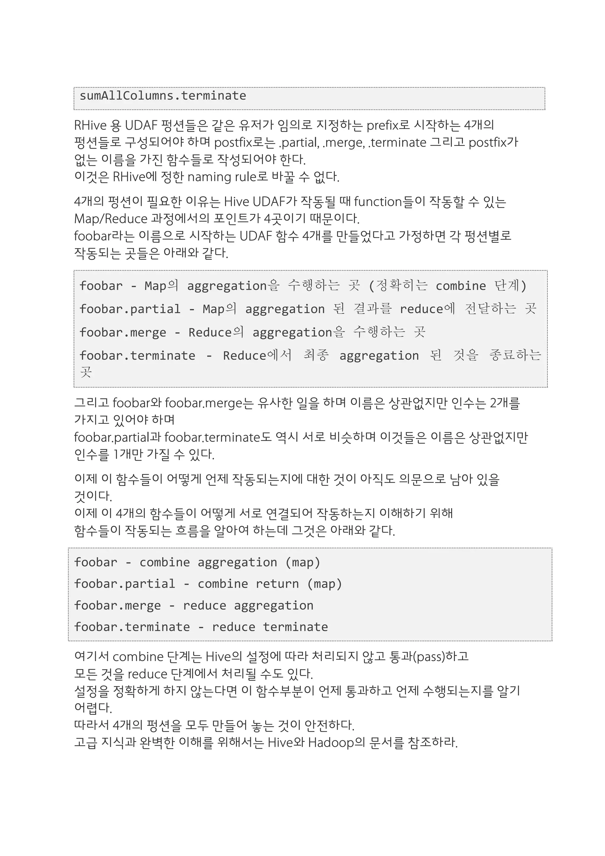 sumAllColumns.terminate	
  

RHive 용 UDAF 펑션들은 같은 유저가 임의로 지정하는 prefix로 시작하는 4개의
펑션들로 구성되어야 하며 postfix로는 .partial, .merge, .terminate 그리고 postfix가
없는 이름을 가진 함수들로 작성되어야 한다.
이것은 RHive에 정한 naming rule로 바꿀 수 없다.
4개의 펑션이 필요한 이유는 Hive UDAF가 작동될 때 function들이 작동할 수 있는
Map/Reduce 과정에서의 포인트가 4곳이기 때문이다.
foobar라는 이름으로 시작하는 UDAF 함수 4개를 만들었다고 가정하면 각 펑션별로
작동되는 곳들은 아래와 같다.

 foobar	
  -­‐	
  Map의	
  aggregation을	
  수행하는	
  곳	
  (정확히는	
  combine	
  단계)	
  
 foobar.partial	
  -­‐	
  Map의	
  aggregation	
  된	
  결과를	
  reduce에	
  전달하는	
  곳	
  
 foobar.merge	
  -­‐	
  Reduce의	
  aggregation을	
  수행하는	
  곳	
  
 foobar.terminate	
   -­‐	
   Reduce에서	
   최종	
   aggregation	
   된	
   것을	
   종료하는	
  
 곳

그리고 foobar와 foobar.merge는 유사한 일을 하며 이름은 상관없지만 인수는 2개를
가지고 있어야 하며
foobar.partial과 foobar.terminate도 역시 서로 비슷하며 이것들은 이름은 상관없지만
인수를 1개만 가질 수 있다.
이제 이 함수들이 어떻게 언제 작동되는지에 대한 것이 아직도 의문으로 남아 있을
것이다.
이제 이 4개의 함수들이 어떻게 서로 연결되어 작동하는지 이해하기 위해
함수들이 작동되는 흐름을 알아여 하는데 그것은 아래와 같다.

foobar	
  -­‐	
  combine	
  aggregation	
  (map)	
  
foobar.partial	
  -­‐	
  combine	
  return	
  (map)	
  
foobar.merge	
  -­‐	
  reduce	
  aggregation	
  
foobar.terminate	
  -­‐	
  reduce	
  terminate	
  

여기서 combine 단계는 Hive의 설정에 따라 처리되지 않고 통과(pass)하고
모든 것을 reduce 단계에서 처리될 수도 있다.
설정을 정확하게 하지 않는다면 이 함수부분이 언제 통과하고 언제 수행되는지를 알기
어렵다.
따라서 4개의 펑션을 모두 만들어 놓는 것이 안전하다.
고급 지식과 완벽한 이해를 위해서는 Hive와 Hadoop의 문서를 참조하라.
 