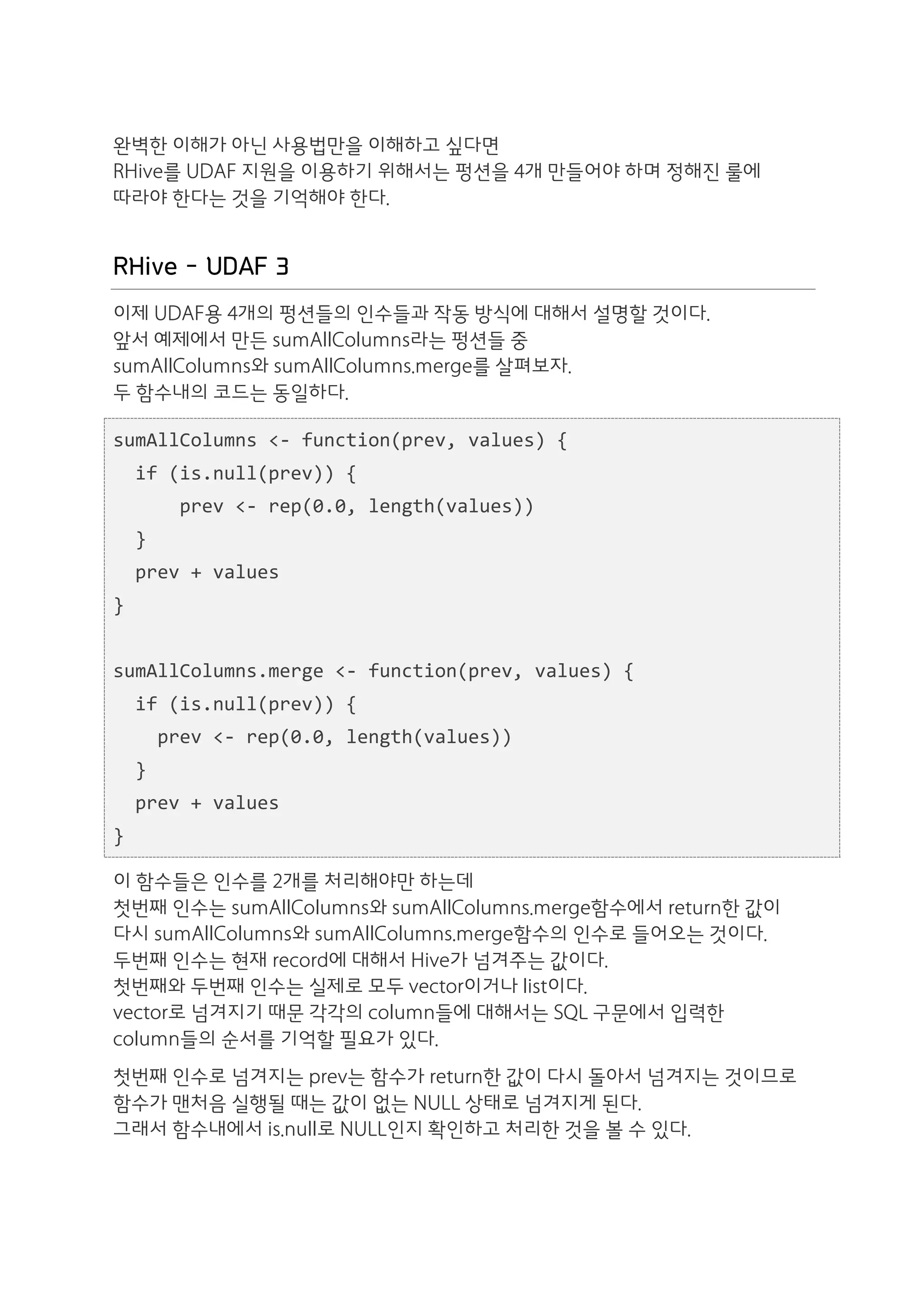 완벽한 이해가 아닌 사용법만을 이해하고 싶다면
RHive를 UDAF 지원을 이용하기 위해서는 펑션을 4개 만들어야 하며 정해진 룰에
따라야 한다는 것을 기억해야 한다.


RHive - UDAF 3
이제 UDAF용 4개의 펑션들의 인수들과 작동 방식에 대해서 설명할 것이다.
앞서 예제에서 만든 sumAllColumns라는 펑션들 중
sumAllColumns와 sumAllColumns.merge를 살펴보자.
두 함수내의 코드는 동일하다.

sumAllColumns	
  <-­‐	
  function(prev,	
  values)	
  {	
  
	
  	
  if	
  (is.null(prev))	
  {	
  
	
  	
  	
  	
  	
  	
  prev	
  <-­‐	
  rep(0.0,	
  length(values))	
  
	
  	
  }	
  
	
  	
  prev	
  +	
  values	
  
}	
  
	
  	
  
sumAllColumns.merge	
  <-­‐	
  function(prev,	
  values)	
  {	
  
	
  	
  if	
  (is.null(prev))	
  {	
  
	
  	
  	
  	
  prev	
  <-­‐	
  rep(0.0,	
  length(values))	
  
	
  	
  }	
  
	
  	
  prev	
  +	
  values	
  
}

이 함수들은 인수를 2개를 처리해야만 하는데
첫번째 인수는 sumAllColumns와 sumAllColumns.merge함수에서 return한 값이
다시 sumAllColumns와 sumAllColumns.merge함수의 인수로 들어오는 것이다.
두번째 인수는 현재 record에 대해서 Hive가 넘겨주는 값이다.
첫번째와 두번째 인수는 실제로 모두 vector이거나 list이다.
vector로 넘겨지기 때문 각각의 column들에 대해서는 SQL 구문에서 입력한
column들의 순서를 기억할 필요가 있다.
첫번째 인수로 넘겨지는 prev는 함수가 return한 값이 다시 돌아서 넘겨지는 것이므로
함수가 맨처음 실행될 때는 값이 없는 NULL 상태로 넘겨지게 된다.
그래서 함수내에서 is.null로 NULL인지 확인하고 처리한 것을 볼 수 있다.
 