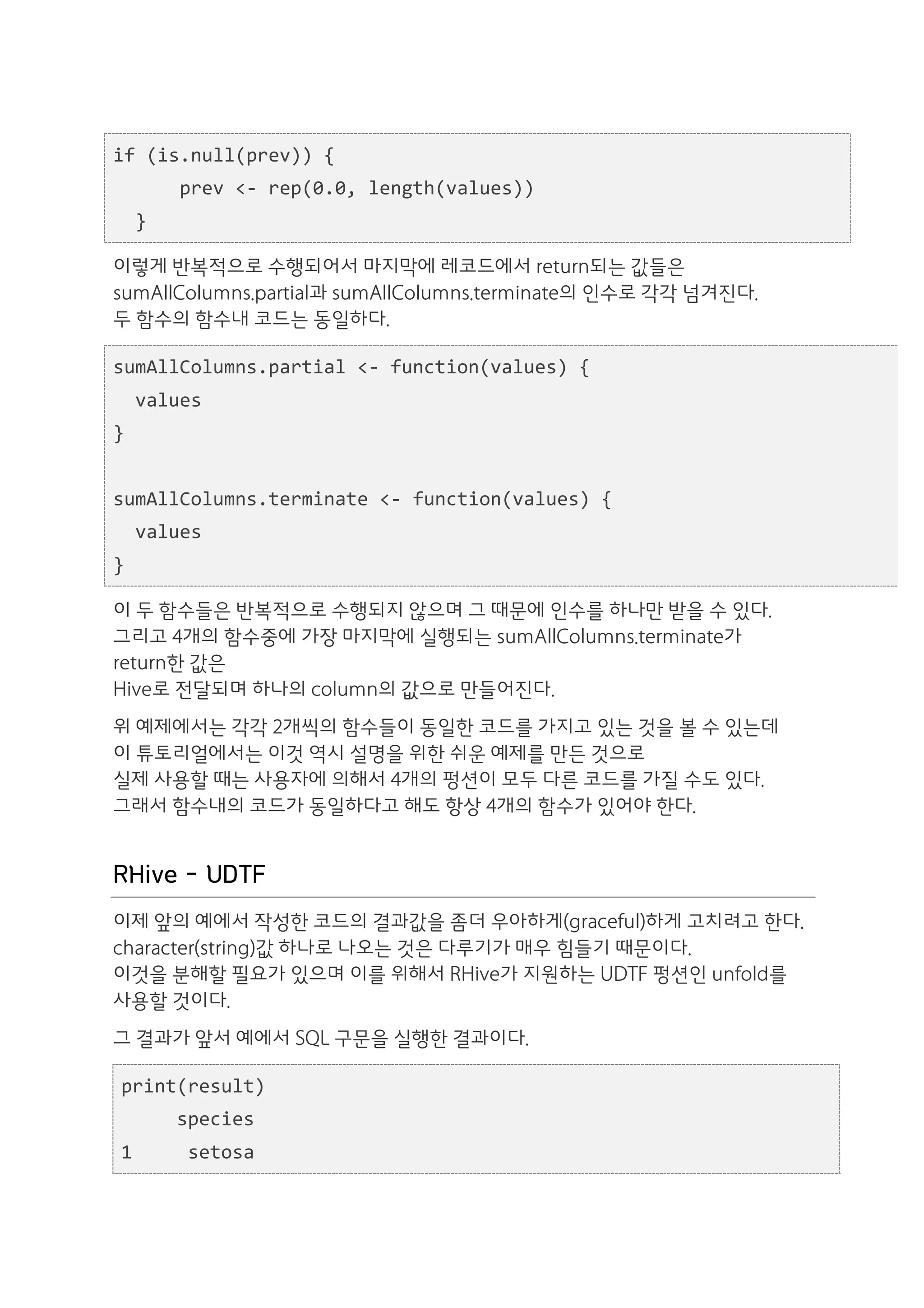 if	
  (is.null(prev))	
  {	
  
	
  	
  	
  	
  	
  	
  prev	
  <-­‐	
  rep(0.0,	
  length(values))	
  
	
  	
  }

이렇게 반복적으로 수행되어서 마지막에 레코드에서 return되는 값들은
sumAllColumns.partial과 sumAllColumns.terminate의 인수로 각각 넘겨진다.
두 함수의 함수내 코드는 동일하다.

sumAllColumns.partial	
  <-­‐	
  function(values)	
  {	
  
	
  	
  values	
  
}	
  
	
  	
  
sumAllColumns.terminate	
  <-­‐	
  function(values)	
  {	
  
	
  	
  values	
  
}

이 두 함수들은 반복적으로 수행되지 않으며 그 때문에 인수를 하나만 받을 수 있다.
그리고 4개의 함수중에 가장 마지막에 실행되는 sumAllColumns.terminate가
return한 값은
Hive로 전달되며 하나의 column의 값으로 만들어진다.
위 예제에서는 각각 2개씩의 함수들이 동일한 코드를 가지고 있는 것을 볼 수 있는데
이 튜토리얼에서는 이것 역시 설명을 위한 쉬운 예제를 만든 것으로
실제 사용할 때는 사용자에 의해서 4개의 펑션이 모두 다른 코드를 가질 수도 있다.
그래서 함수내의 코드가 동일하다고 해도 항상 4개의 함수가 있어야 한다.


RHive - UDTF
이제 앞의 예에서 작성한 코드의 결과값을 좀더 우아하게(graceful)하게 고치려고 한다.
character(string)값 하나로 나오는 것은 다루기가 매우 힘들기 때문이다.
이것을 분해할 필요가 있으며 이를 위해서 RHive가 지원하는 UDTF 펑션인 unfold를
사용할 것이다.
그 결과가 앞서 예에서 SQL 구문을 실행한 결과이다.

  print(result)	
  
  	
  	
  	
  	
  	
  species	
  
  1	
  	
  	
  	
  	
  setosa	
  
 